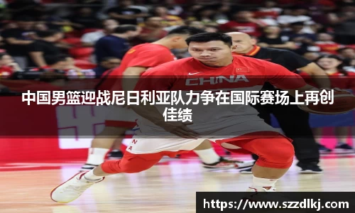 中国男篮迎战尼日利亚队力争在国际赛场上再创佳绩